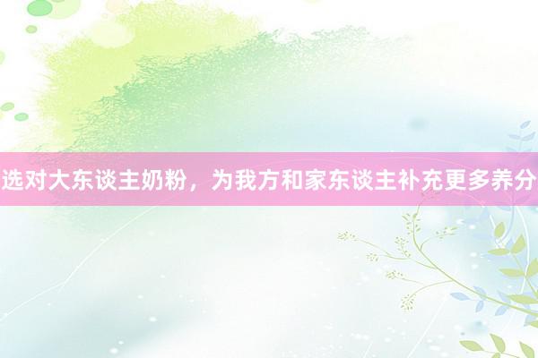 选对大东谈主奶粉，为我方和家东谈主补充更多养分